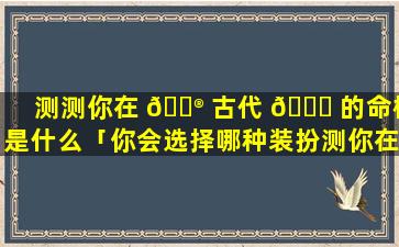 测测你在 💮 古代 🐘 的命格是什么「你会选择哪种装扮测你在古代是什么命」